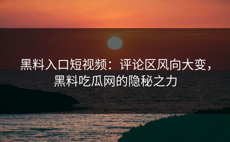 黑料入口短视频：评论区风向大变，黑料吃瓜网的隐秘之力