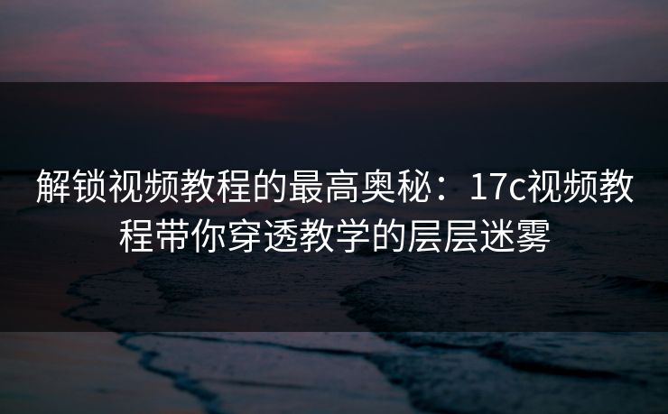 解锁视频教程的最高奥秘：<strong>17C</strong>视频教程带你穿透教学的层层迷雾