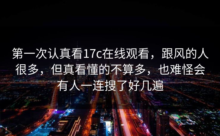 第一次认真看17c在线观看，跟风的人很多，但真看懂的不算多，也难怪会有人一连搜了好几遍
