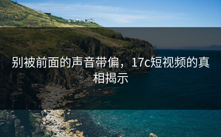 别被前面的声音带偏，17c短视频的真相揭示