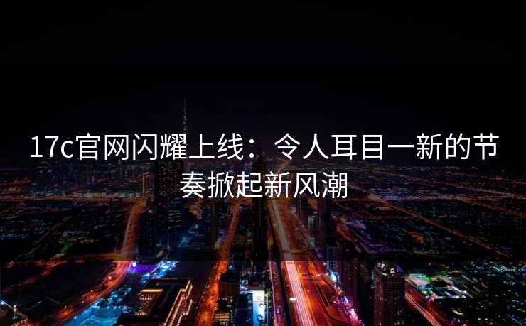 17c官网闪耀上线:令人耳目一新的节奏掀起新风潮 17c官网闪耀上线:令人耳目一新的节奏掀起新风潮