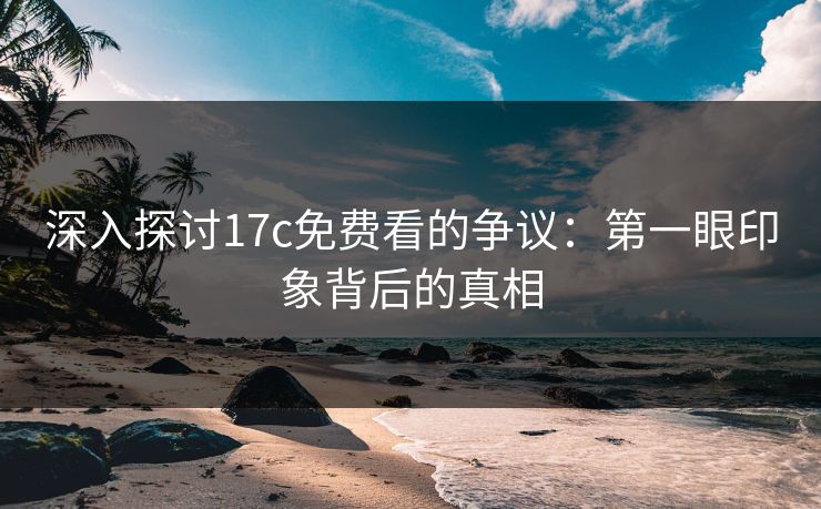 深入探讨17c免费看的争议：第一眼印象背后的真相