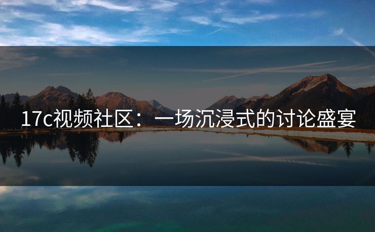 17c视频社区：一场沉浸式的讨论盛宴
