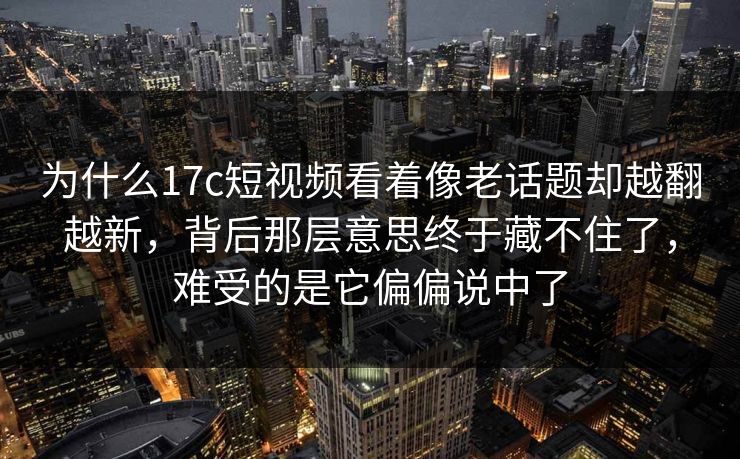 为什么17c短视频看着像老话题却越翻越新，背后那层意思终于藏不住了，难受的是它偏偏说中了